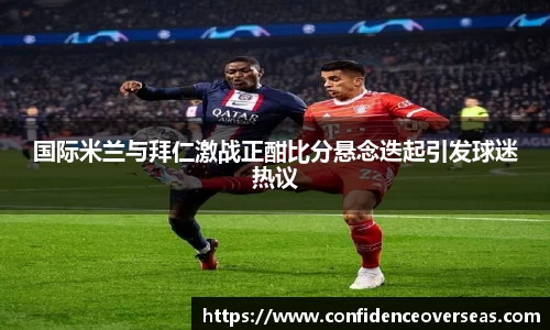 国际米兰与拜仁激战正酣比分悬念迭起引发球迷热议